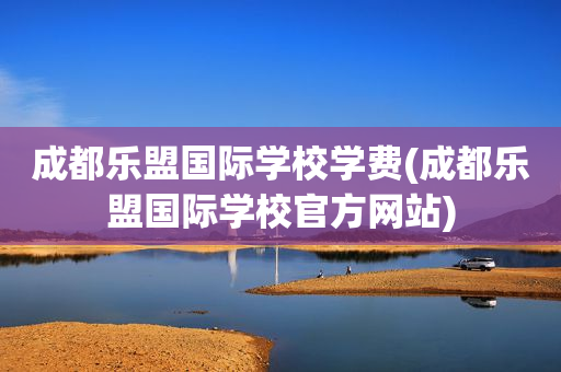 成都乐盟国际学校学费(成都乐盟国际学校官方网站)