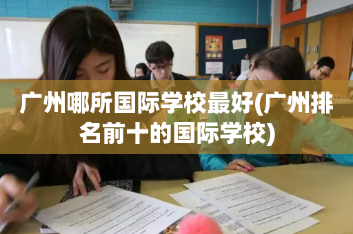 广州哪所国际学校最好(广州排名前十的国际学校)