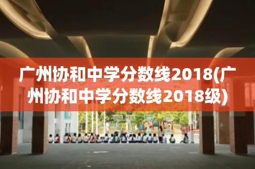 广州协和中学分数线2018(广州协和中学分数线2018级)
