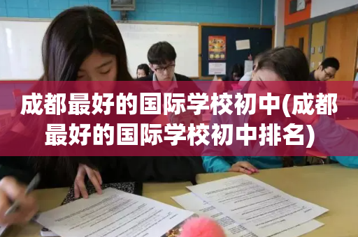成都最好的国际学校初中(成都最好的国际学校初中排名)