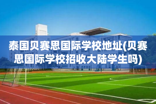 泰国贝赛思国际学校地址(贝赛思国际学校招收大陆学生吗)