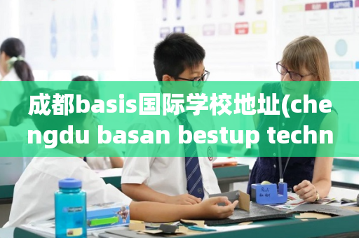 成都basis国际学校地址(chengdu basan bestup technology co ltd)