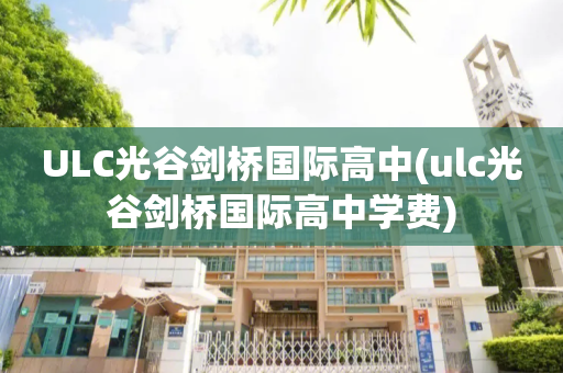 ULC光谷剑桥国际高中(ulc光谷剑桥国际高中学费)