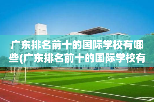 广东排名前十的国际学校有哪些(广东排名前十的国际学校有哪些学校)