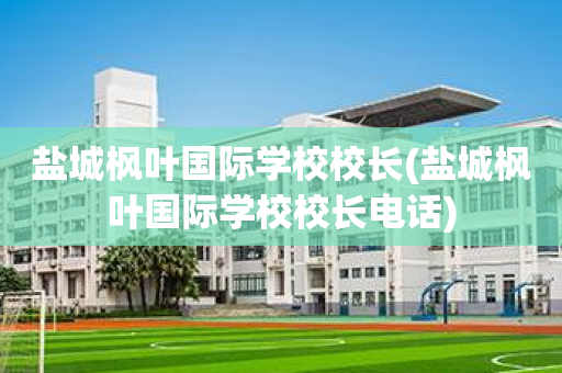 盐城枫叶国际学校校长(盐城枫叶国际学校校长电话)