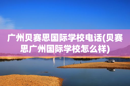 广州贝赛思国际学校电话(贝赛思广州国际学校怎么样)