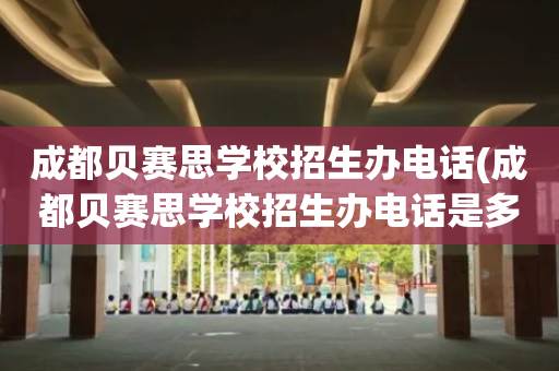 成都贝赛思学校招生办电话(成都贝赛思学校招生办电话是多少)