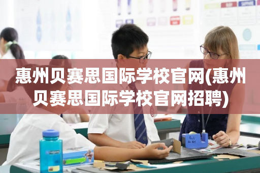 惠州贝赛思国际学校官网(惠州贝赛思国际学校官网招聘)
