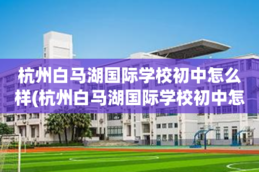 杭州白马湖国际学校初中怎么样(杭州白马湖国际学校初中怎么样报名)