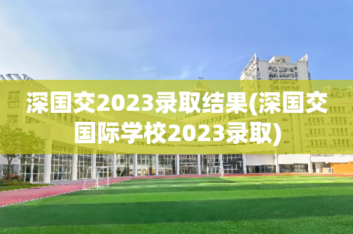 深国交2023录取结果(深国交国际学校2023录取)