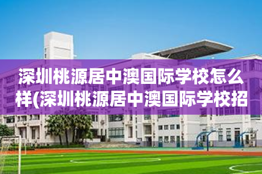 深圳桃源居中澳国际学校怎么样(深圳桃源居中澳国际学校招生电话)
