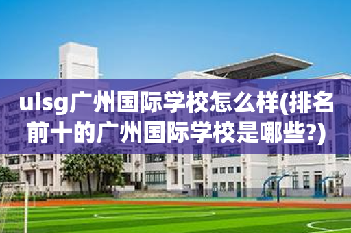 uisg广州国际学校怎么样(排名前十的广州国际学校是哪些?)