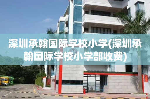 深圳承翰国际学校小学(深圳承翰国际学校小学部收费)