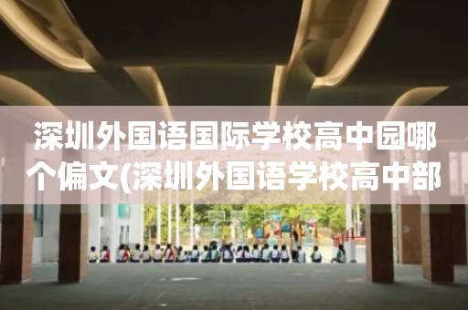 深圳外国语国际学校高中园哪个偏文(深圳外国语学校高中部是公立还是私立学校)