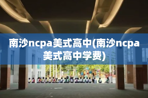 南沙ncpa美式高中(南沙ncpa美式高中学费)