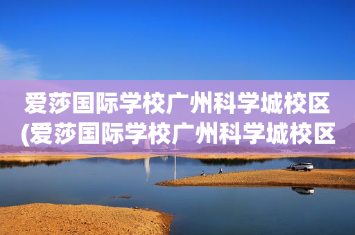 爱莎国际学校广州科学城校区(爱莎国际学校广州科学城校区地址)