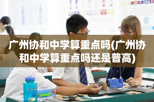 广州协和中学算重点吗(广州协和中学算重点吗还是普高)