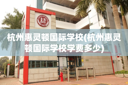杭州惠灵顿国际学校(杭州惠灵顿国际学校学费多少)