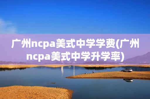 广州ncpa美式中学学费(广州ncpa美式中学升学率)