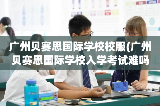 广州贝赛思国际学校校服(广州贝赛思国际学校入学考试难吗)