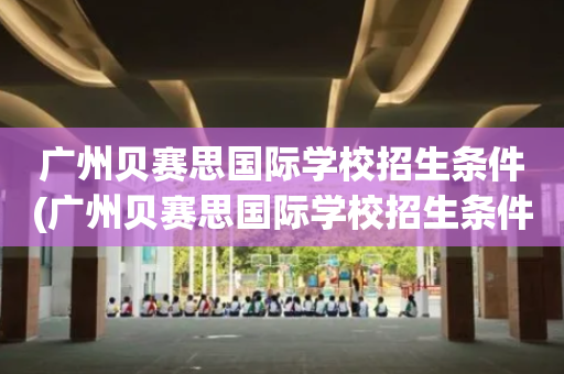 广州贝赛思国际学校招生条件(广州贝赛思国际学校招生条件是什么)