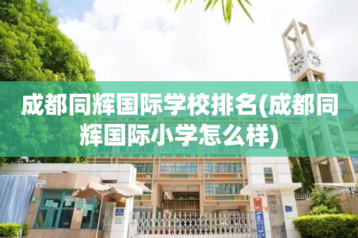 成都同辉国际学校排名(成都同辉国际小学怎么样)