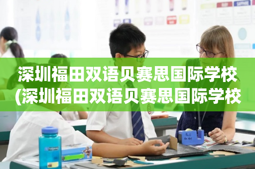 深圳福田双语贝赛思国际学校(深圳福田双语贝赛思国际学校怎么样)