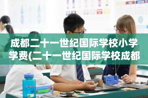 成都二十一世纪国际学校小学学费(二十一世纪国际学校成都校区招生简章)