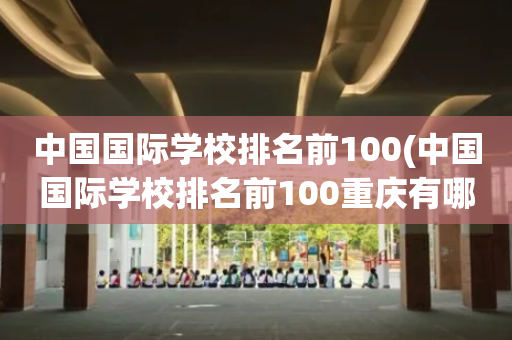 中国国际学校排名前100(中国国际学校排名前100重庆有哪些)