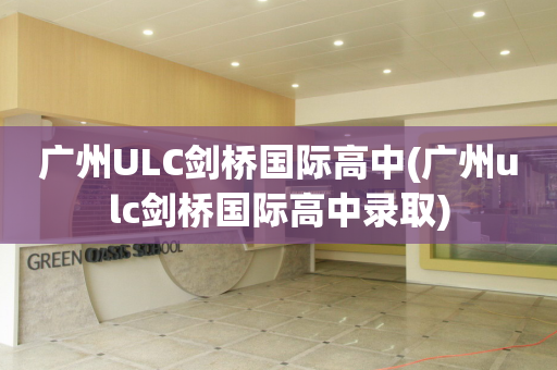 广州ULC剑桥国际高中(广州ulc剑桥国际高中录取)