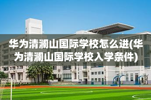 华为清澜山国际学校怎么进(华为清澜山国际学校入学条件)