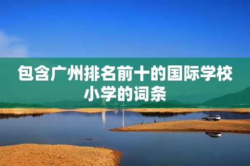 包含广州排名前十的国际学校小学的词条
