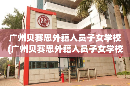 广州贝赛思外籍人员子女学校(广州贝赛思外籍人员子女学校有哪些)