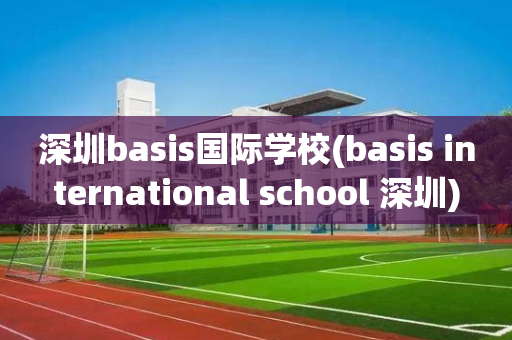 深圳basis国际学校(basis international school 深圳)