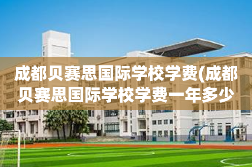 成都贝赛思国际学校学费(成都贝赛思国际学校学费一年多少)