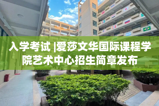 入学考试 |爱莎文华国际课程学院艺术中心招生简章发布