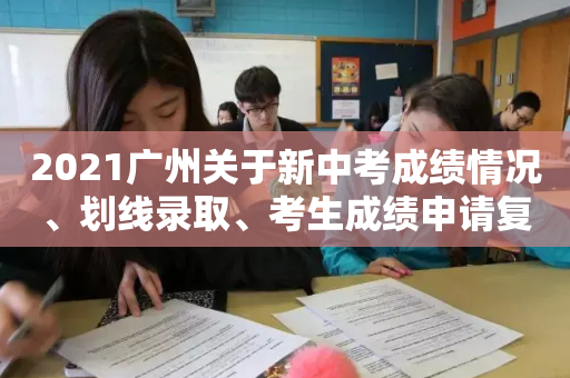 2021广州关于新中考成绩情况	、划线录取、考生成绩申请复查的注意事项！