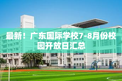 最新！广东国际学校7-8月份校园开放日汇总